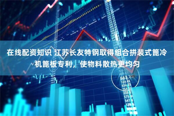 在线配资知识 江苏长友特钢取得组合拼装式篦冷机篦板专利,使物料散热更均匀