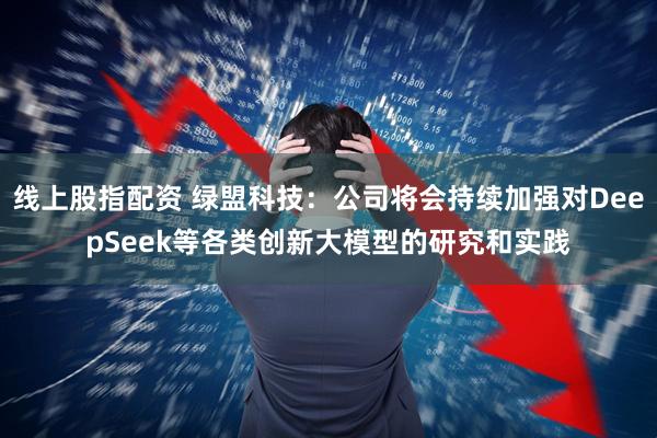 线上股指配资 绿盟科技:公司将会持续加强对DeepSeek等各类创新大模型的研究和实践