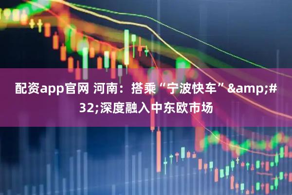 配资app官网 河南:搭乘“宁波快车” 深度融入中东欧市场