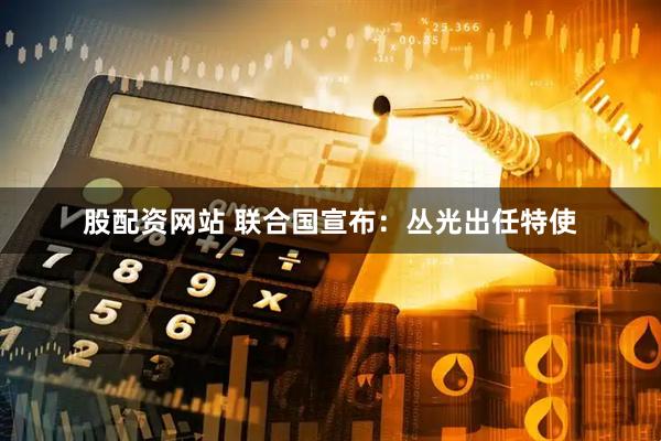 股配资网站 联合国宣布:丛光出任特使