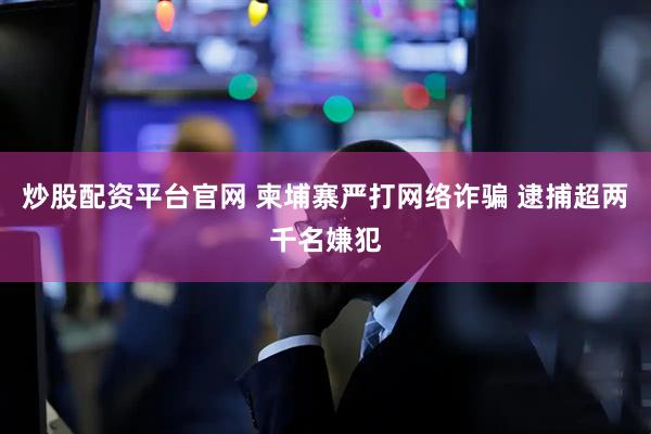 炒股配资平台官网 柬埔寨严打网络诈骗 逮捕超两千名嫌犯