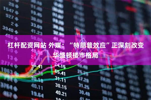 杠杆配资网站 外媒:“特朗普效应”正深刻改变华盛顿楼市格局