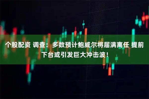 个股配资 调查:多数预计鲍威尔将届满离任 提前下台或引发巨大冲击波!