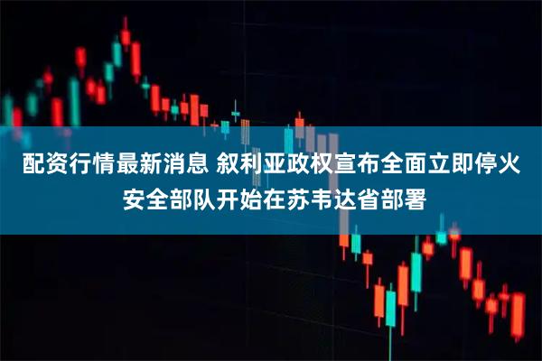 配资行情最新消息 叙利亚政权宣布全面立即停火 安全部队开始在苏韦达省部署