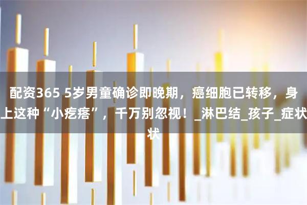 配资365 5岁男童确诊即晚期,癌细胞已转移,身上这种“小疙瘩”,千万别忽视!_淋巴结_孩子_症状