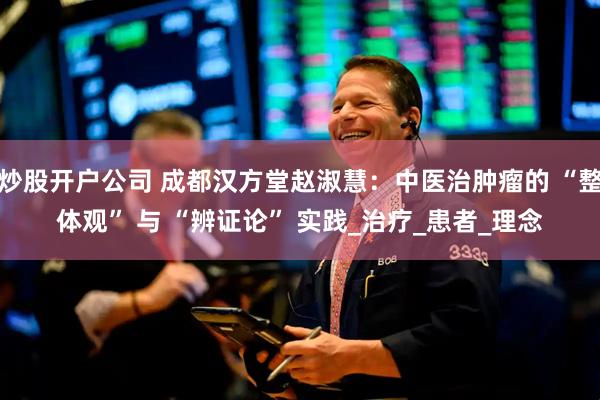 炒股开户公司 成都汉方堂赵淑慧：中医治肿瘤的 “整体观” 与 “辨证论” 实践_治疗_患者_理念