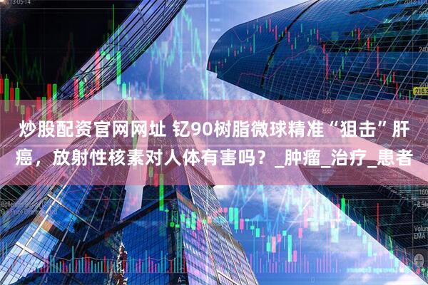 炒股配资官网网址 钇90树脂微球精准“狙击”肝癌,放射性核素对人体有害吗?_肿瘤_治疗_患者