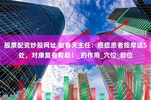 股票配资炒股网址 赵春天主任:癌症患者按摩这5处,对康复有帮助!_的作用_穴位_部位
