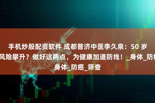 手机炒股配资软件 成都普济中医李久泉:50 岁后癌症风险攀升?做好这两点,为健康加道防线!_身体_防癌_筛查
