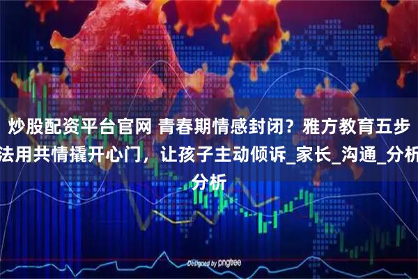 炒股配资平台官网 青春期情感封闭?雅方教育五步法用共情撬开心门,让孩子主动倾诉_家长_沟通_分析