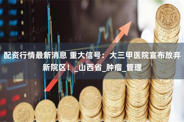 配资行情最新消息 重大信号:大三甲医院宣布放弃新院区!_山西省_肿瘤_管理