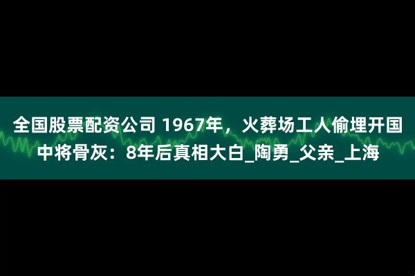 全国股票配资公司 1967年,火葬场工人偷埋开国中将骨灰:8年后真相大白_陶勇_父亲_上海