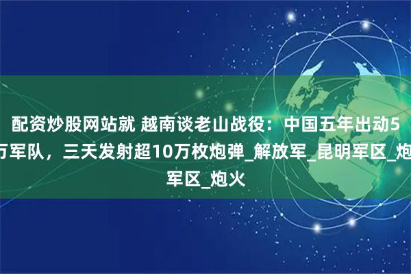 配资炒股网站就 越南谈老山战役:中国五年出动50万军队,三天发射超10万枚炮弹_解放军_昆明军区_炮火