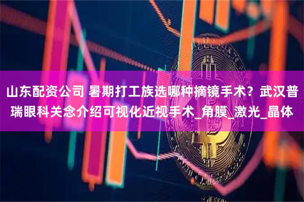 山东配资公司 暑期打工族选哪种摘镜手术？武汉普瑞眼科关念介绍可视化近视手术_角膜_激光_晶体