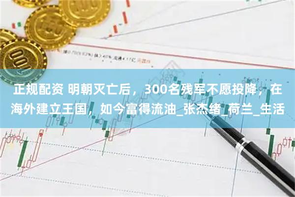 正规配资 明朝灭亡后,300名残军不愿投降,在海外建立王国,如今富得流油_张杰绪_荷兰_生活