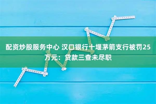 配资炒股服务中心 汉口银行十堰茅箭支行被罚25万元：贷款三查未尽职