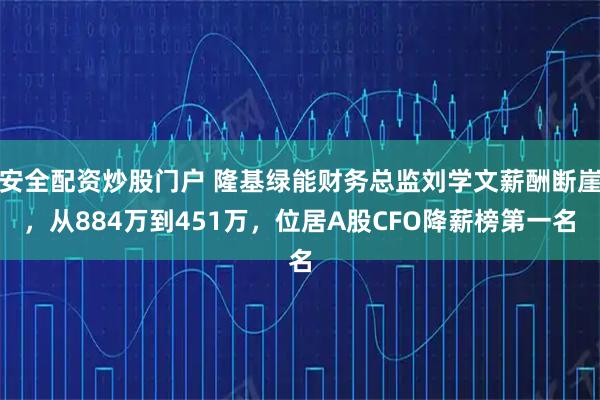 安全配资炒股门户 隆基绿能财务总监刘学文薪酬断崖，从884万到451万，位居A股CFO降薪榜第一名