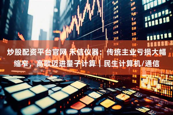 炒股配资平台官网 禾信仪器:传统主业亏损大幅缩窄,高歌迈进量子计算|民生计算机/通信