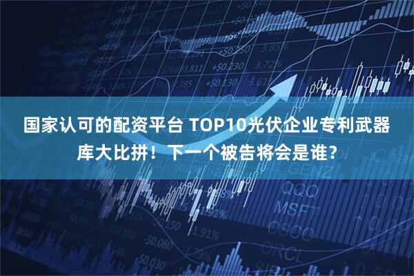 国家认可的配资平台 TOP10光伏企业专利武器库大比拼!下一个被告将会是谁?