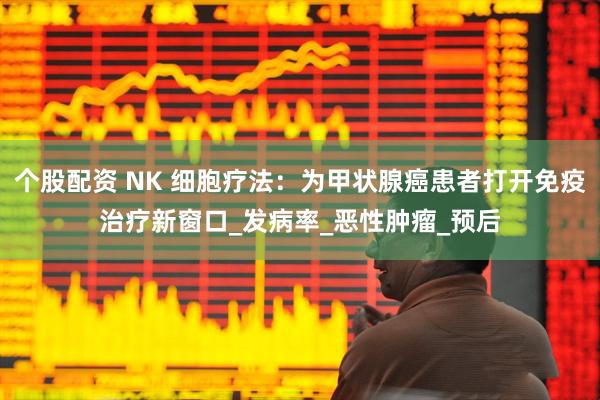 个股配资 NK 细胞疗法：为甲状腺癌患者打开免疫治疗新窗口_发病率_恶性肿瘤_预后