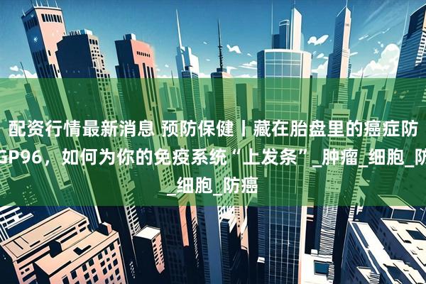 配资行情最新消息 预防保健丨藏在胎盘里的癌症防线GP96,如何为你的免疫系统“上发条”_肿瘤_细胞_防癌