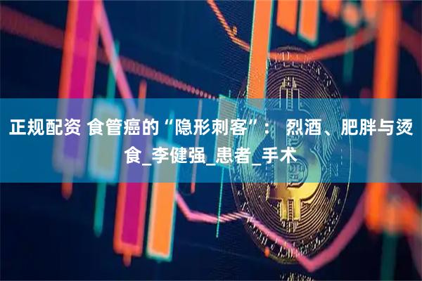 正规配资 食管癌的“隐形刺客”： 烈酒、肥胖与烫食_李健强_患者_手术