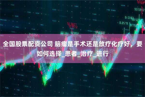 全国股票配资公司 脑瘤是手术还是放疗化疗好,要如何选择_患者_治疗_进行
