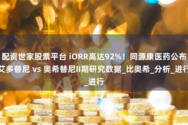 配资世家股票平台 iORR高达92%!同源康医药公布艾多替尼 vs 奥希替尼II期研究数据_比奥希_分析_进行