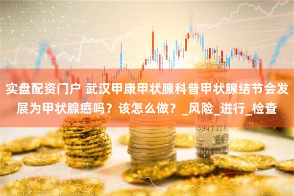 实盘配资门户 武汉甲康甲状腺科普甲状腺结节会发展为甲状腺癌吗?该怎么做?_风险_进行_检查