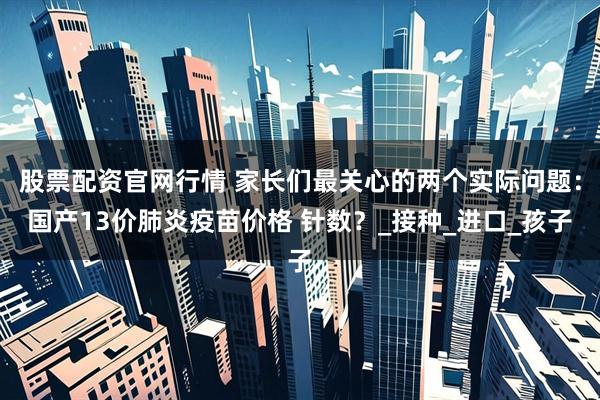 股票配资官网行情 家长们最关心的两个实际问题:国产13价肺炎疫苗价格 针数?_接种_进口_孩子