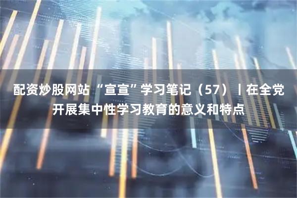 配资炒股网站 “宣宣”学习笔记（57）丨在全党开展集中性学习教育的意义和特点