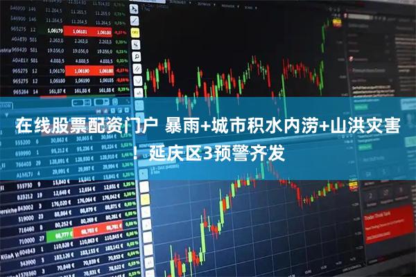 在线股票配资门户 暴雨+城市积水内涝+山洪灾害！延庆区3预警齐发