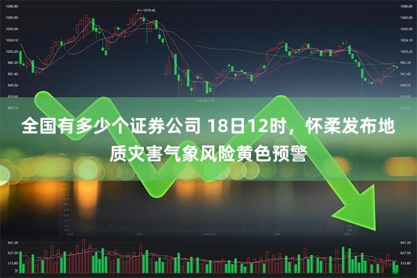 全国有多少个证券公司 18日12时,怀柔发布地质灾害气象风险黄色预警