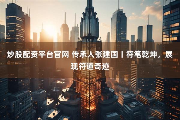 炒股配资平台官网 传承人张建国丨符笔乾坤，展现符道奇迹