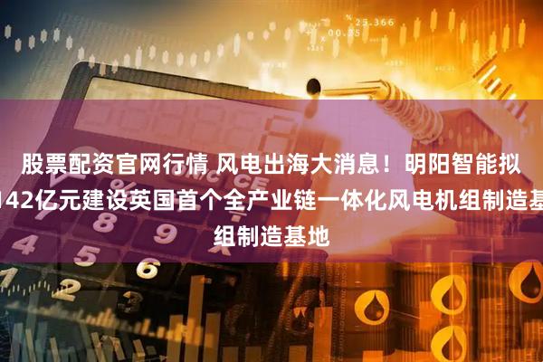 股票配资官网行情 风电出海大消息！明阳智能拟掷142亿元建设英国首个全产业链一体化风电机组制造基地